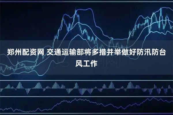 郑州配资网 交通运输部将多措并举做好防汛防台风工作