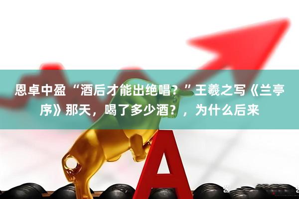 恩卓中盈 “酒后才能出绝唱？”王羲之写《兰亭序》那天，喝了多少酒？，为什么后来