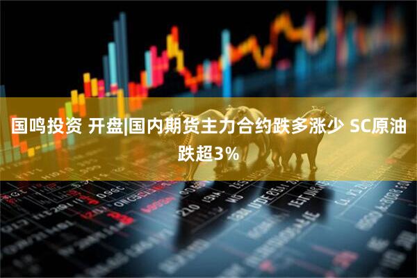 国鸣投资 开盘|国内期货主力合约跌多涨少 SC原油跌超3%