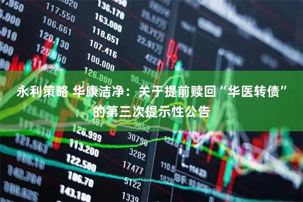 永利策略 华康洁净：关于提前赎回“华医转债”的第三次提示性公告