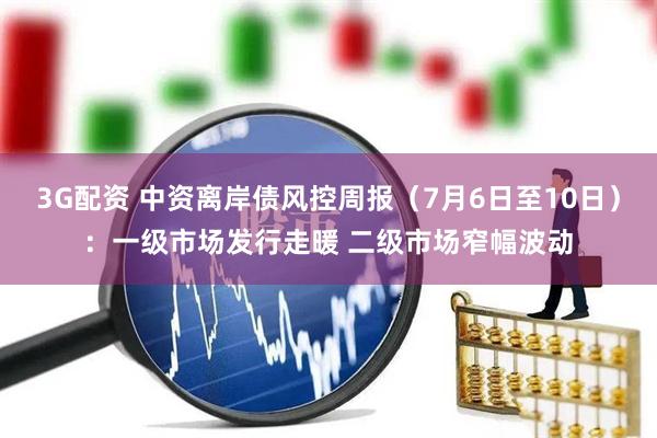 3G配资 中资离岸债风控周报（7月6日至10日）：一级市场发行走暖 二级市场窄幅波动