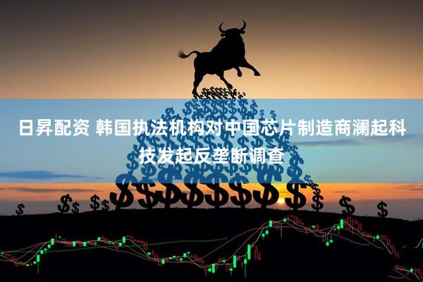 日昇配资 韩国执法机构对中国芯片制造商澜起科技发起反垄断调查