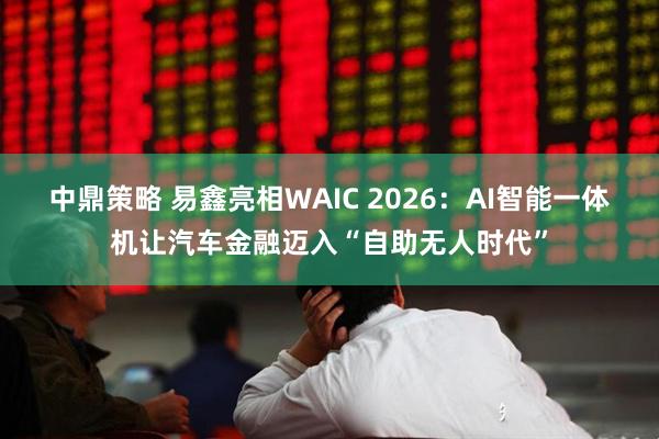 中鼎策略 易鑫亮相WAIC 2026：AI智能一体机让汽车金融迈入“自助无人时代”