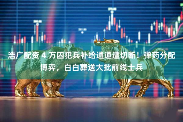 浩广配资 4 万囚犯兵补给通道遭切断！弹药分配博弈，白白葬送大批前线士兵