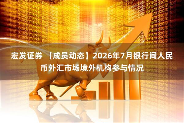 宏发证券 【成员动态】2026年7月银行间人民币外汇市场境外机构参与情况