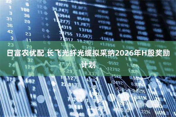 日富农优配 长飞光纤光缆拟采纳2026年H股奖励计划