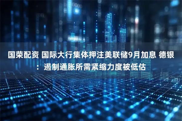 国荣配资 国际大行集体押注美联储9月加息 德银：遏制通胀所需紧缩力度被低估