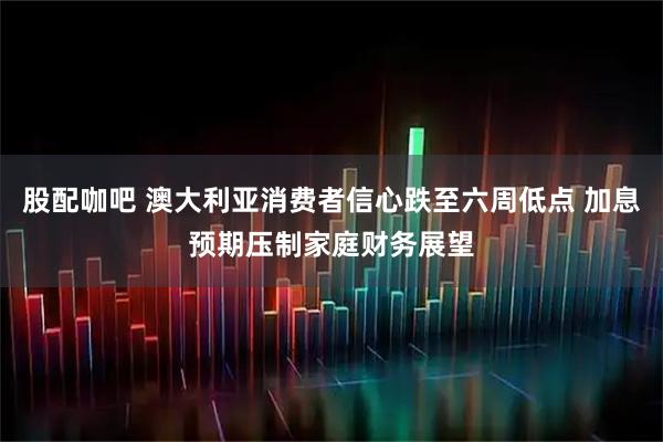 股配咖吧 澳大利亚消费者信心跌至六周低点 加息预期压制家庭财务展望